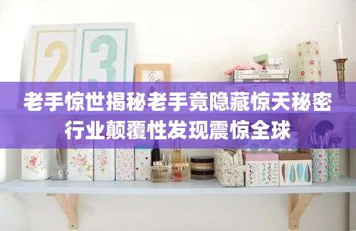 老手惊世揭秘老手竟隐藏惊天秘密行业颠覆性发现震惊全球