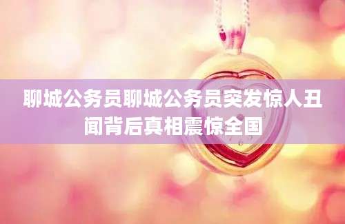 聊城公务员聊城公务员突发惊人丑闻背后真相震惊全国