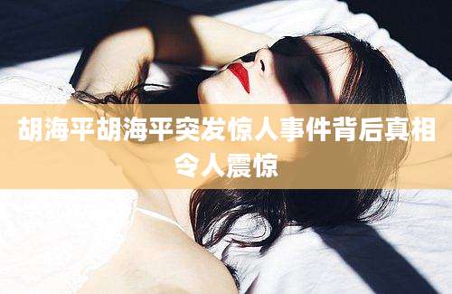 胡海平胡海平突发惊人事件背后真相令人震惊