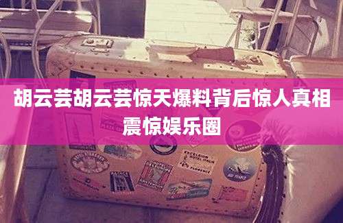 胡云芸胡云芸惊天爆料背后惊人真相震惊娱乐圈