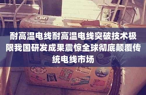 耐高温电线耐高温电线突破技术极限我国研发成果震惊全球彻底颠覆传统电线市场