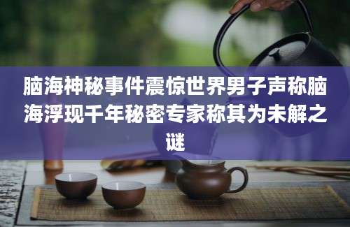 脑海神秘事件震惊世界男子声称脑海浮现千年秘密专家称其为未解之谜
