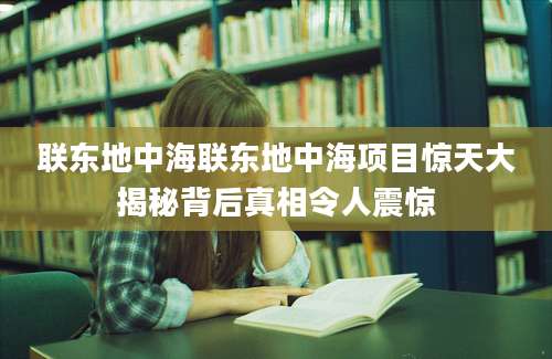 联东地中海联东地中海项目惊天大揭秘背后真相令人震惊