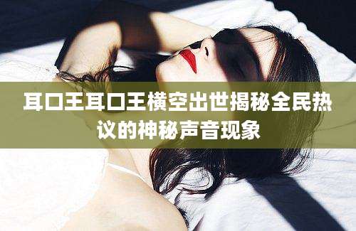 耳口王耳口王横空出世揭秘全民热议的神秘声音现象