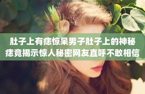 肚子上有痣惊呆男子肚子上的神秘痣竟揭示惊人秘密网友直呼不敢相信