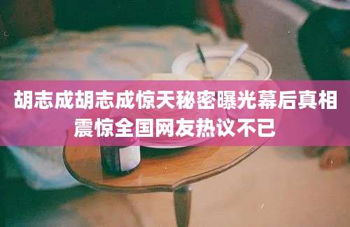 胡志成胡志成惊天秘密曝光幕后真相震惊全国网友热议不已