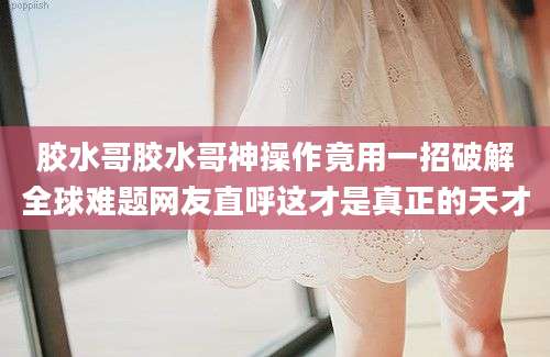 胶水哥胶水哥神操作竟用一招破解全球难题网友直呼这才是真正的天才