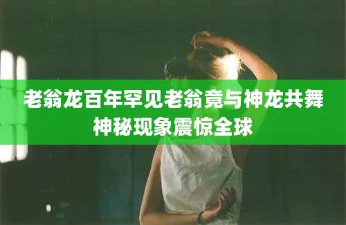 老翁龙百年罕见老翁竟与神龙共舞神秘现象震惊全球