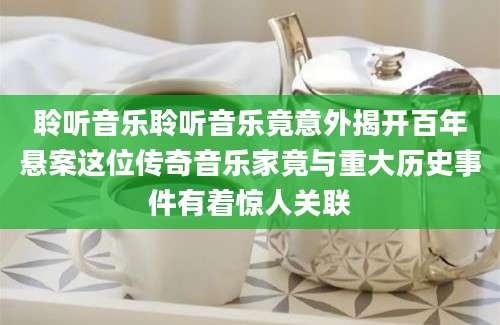 聆听音乐聆听音乐竟意外揭开百年悬案这位传奇音乐家竟与重大历史事件有着惊人关联