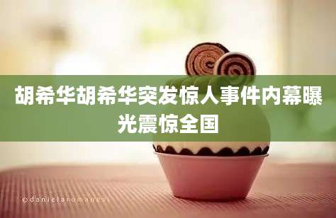 胡希华胡希华突发惊人事件内幕曝光震惊全国