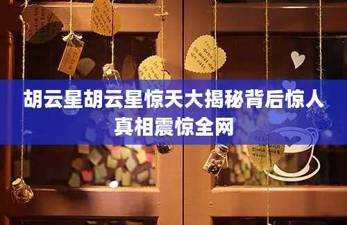 胡云星胡云星惊天大揭秘背后惊人真相震惊全网