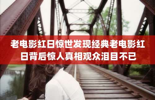 老电影红日惊世发现经典老电影红日背后惊人真相观众泪目不已