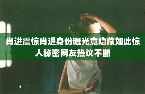 肖进震惊肖进身份曝光竟隐藏如此惊人秘密网友热议不断