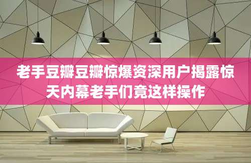 老手豆瓣豆瓣惊爆资深用户揭露惊天内幕老手们竟这样操作