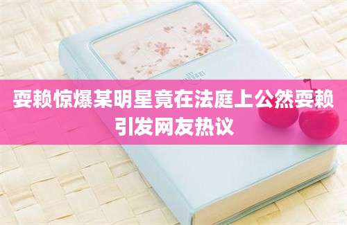 耍赖惊爆某明星竟在法庭上公然耍赖引发网友热议