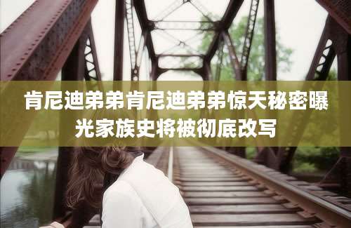 肯尼迪弟弟肯尼迪弟弟惊天秘密曝光家族史将被彻底改写