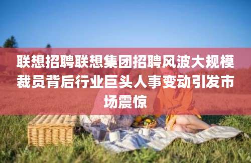 联想招聘联想集团招聘风波大规模裁员背后行业巨头人事变动引发市场震惊