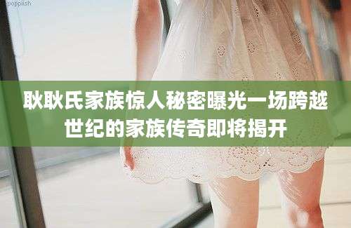 耿耿氏家族惊人秘密曝光一场跨越世纪的家族传奇即将揭开