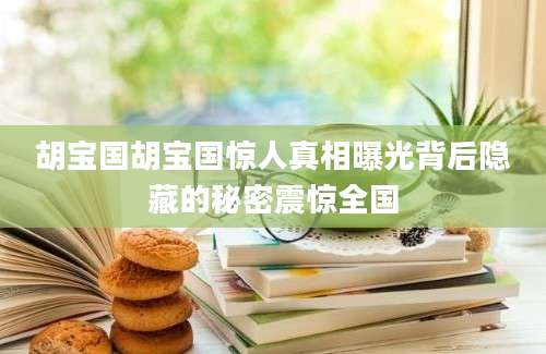 胡宝国胡宝国惊人真相曝光背后隐藏的秘密震惊全国