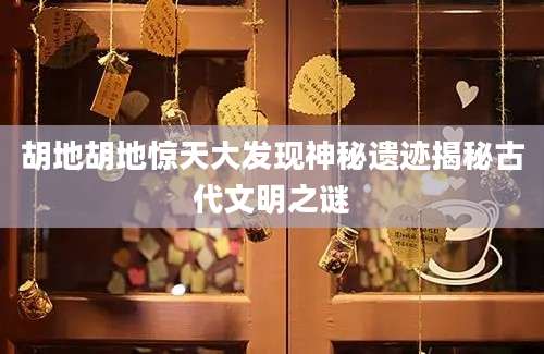 胡地胡地惊天大发现神秘遗迹揭秘古代文明之谜
