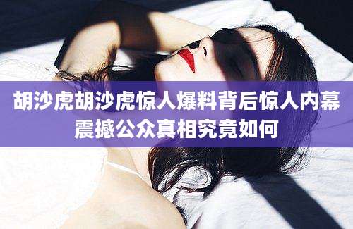 胡沙虎胡沙虎惊人爆料背后惊人内幕震撼公众真相究竟如何