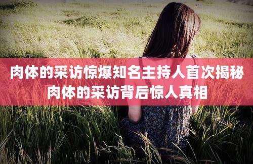 肉体的采访惊爆知名主持人首次揭秘肉体的采访背后惊人真相