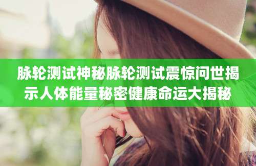 脉轮测试神秘脉轮测试震惊问世揭示人体能量秘密健康命运大揭秘