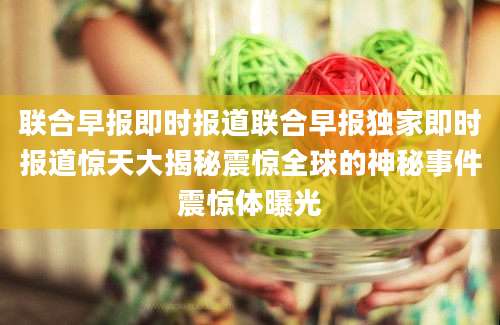 联合早报即时报道联合早报独家即时报道惊天大揭秘震惊全球的神秘事件震惊体曝光