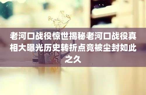 老河口战役惊世揭秘老河口战役真相大曝光历史转折点竟被尘封如此之久