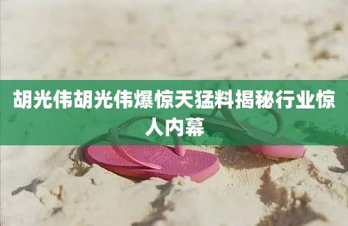 胡光伟胡光伟爆惊天猛料揭秘行业惊人内幕