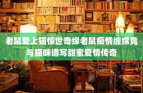 老鼠爱上猫惊世奇缘老鼠痴情缠绵竟与猫咪谱写甜蜜爱情传奇