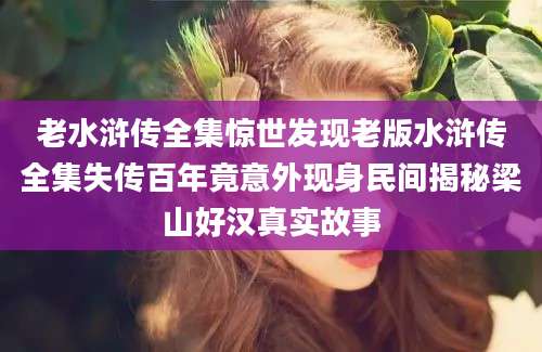 老水浒传全集惊世发现老版水浒传全集失传百年竟意外现身民间揭秘梁山好汉真实故事