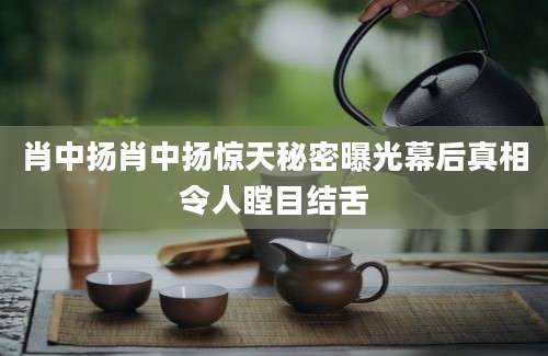 肖中扬肖中扬惊天秘密曝光幕后真相令人瞠目结舌