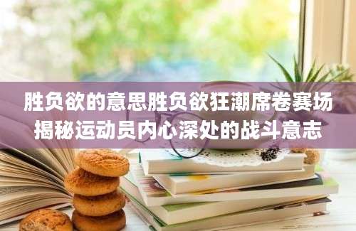胜负欲的意思胜负欲狂潮席卷赛场揭秘运动员内心深处的战斗意志