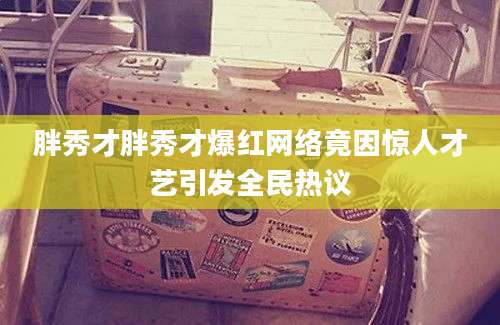 胖秀才胖秀才爆红网络竟因惊人才艺引发全民热议