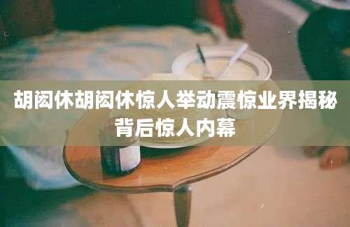 胡闳休胡闳休惊人举动震惊业界揭秘背后惊人内幕