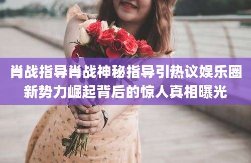 肖战指导肖战神秘指导引热议娱乐圈新势力崛起背后的惊人真相曝光