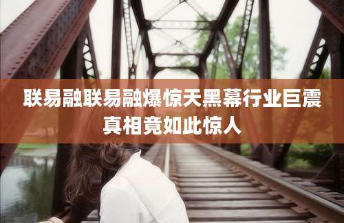 联易融联易融爆惊天黑幕行业巨震真相竟如此惊人