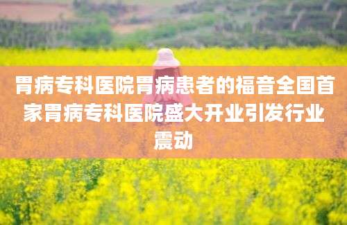 胃病专科医院胃病患者的福音全国首家胃病专科医院盛大开业引发行业震动
