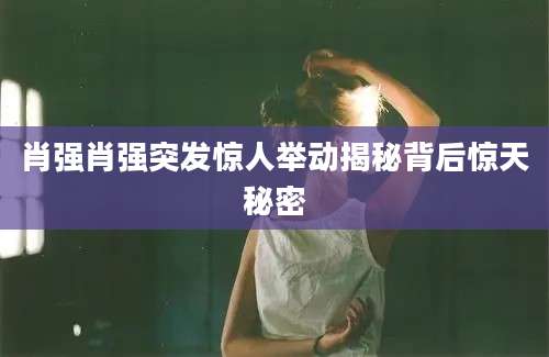 肖强肖强突发惊人举动揭秘背后惊天秘密