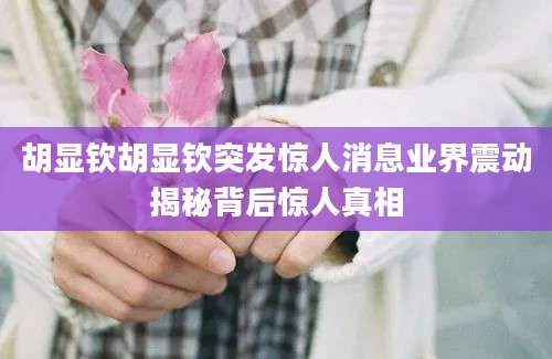 胡显钦胡显钦突发惊人消息业界震动揭秘背后惊人真相
