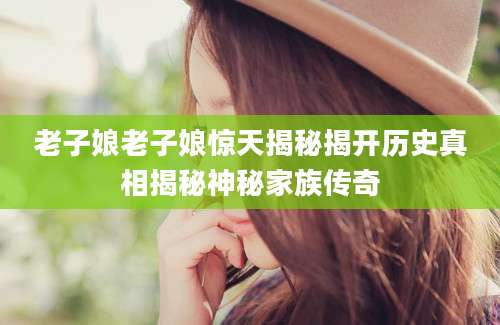 老子娘老子娘惊天揭秘揭开历史真相揭秘神秘家族传奇