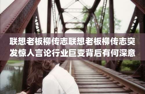 联想老板柳传志联想老板柳传志突发惊人言论行业巨变背后有何深意