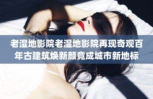 老湿地影院老湿地影院再现奇观百年古建筑焕新颜竟成城市新地标