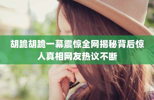 胡跪胡跪一幕震惊全网揭秘背后惊人真相网友热议不断