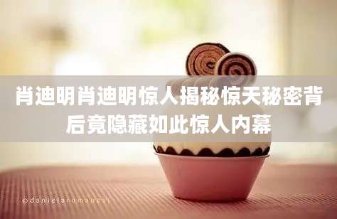 肖迪明肖迪明惊人揭秘惊天秘密背后竟隐藏如此惊人内幕
