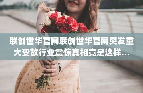 联创世华官网联创世华官网突发重大变故行业震惊真相竟是这样...