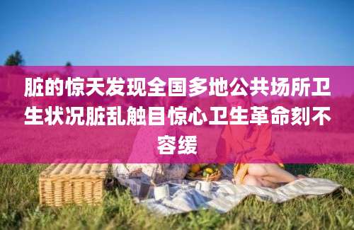 脏的惊天发现全国多地公共场所卫生状况脏乱触目惊心卫生革命刻不容缓
