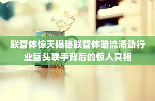 联营体惊天揭秘联营体暗流涌动行业巨头联手背后的惊人真相