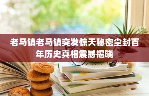 老马镇老马镇突发惊天秘密尘封百年历史真相震撼揭晓